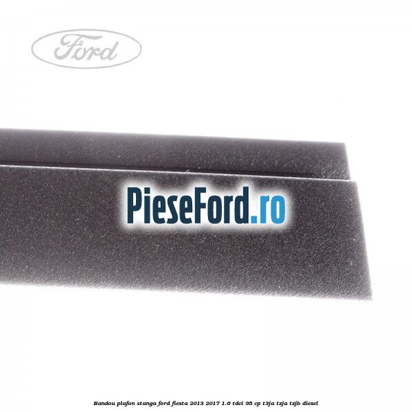 Bandou plafon stanga Ford Fiesta 2013-2017 1.6 TDCi 95 cp T3JA, TZJA, TZJB diesel