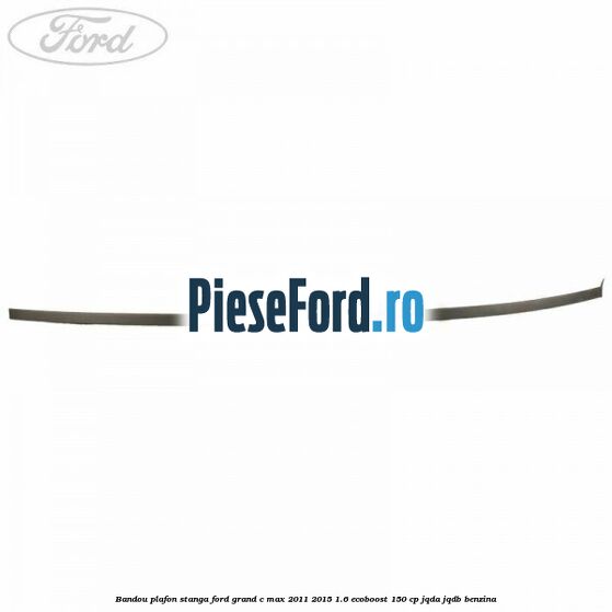 Bandou plafon stanga Ford Grand C-Max 2011-2015 1.6 EcoBoost 150 cp Bandou plafon stanga Ford Grand C-Max 2011-2015 1.6 EcoBoost 150 cp JQDA, JQDB benzina