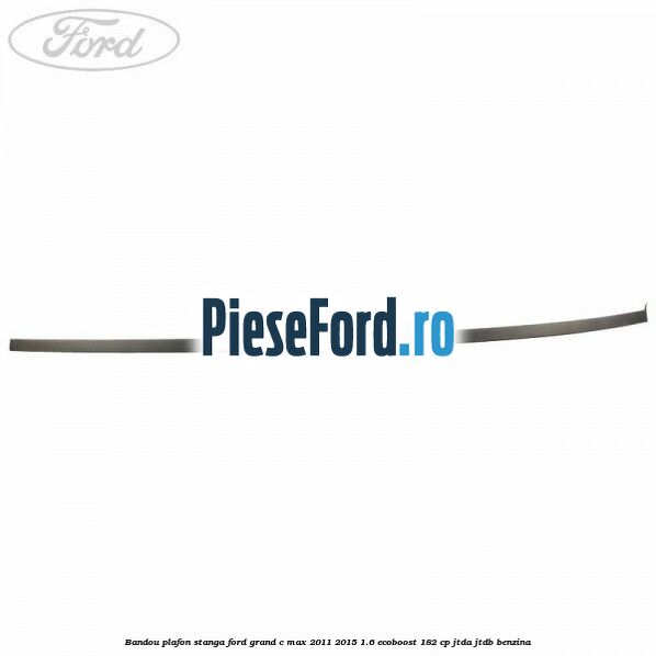 Bandou plafon stanga Ford Grand C-Max 2011-2015 1.6 EcoBoost 182 cp Bandou plafon stanga Ford Grand C-Max 2011-2015 1.6 EcoBoost 182 cp JTDA, JTDB benzina