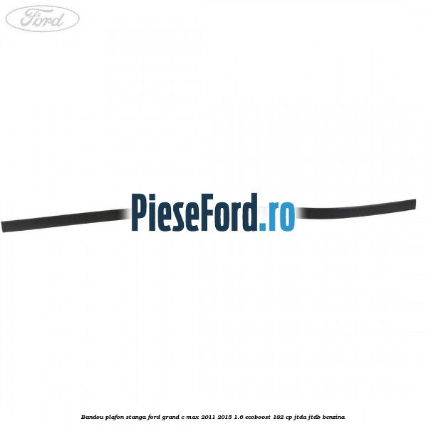 Bandou plafon stanga Ford Grand C-Max 2011-2015 1.6 EcoBoost 182 cp JTDA, JTDB benzina