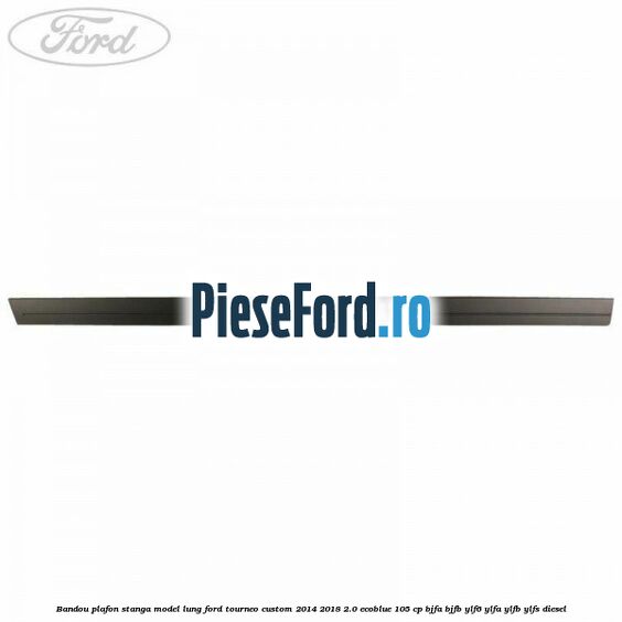 Bandou plafon stanga model lung Ford Tourneo Custom 2014-2018 2.0 EcoBlue 105 cp BJFA, BJFB, YLF6, YLFA, YLFB, YLFS diesel