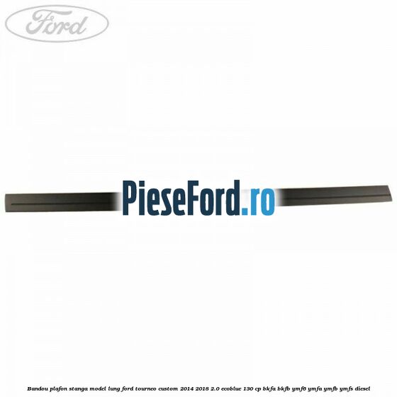 Bandou plafon stanga model lung Ford Tourneo Custom 2014-2018 2.0 EcoBlue 130 cp BKFA, BKFB, YMF6, YMFA, YMFB, YMFS diesel