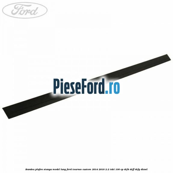 Bandou plafon stanga model lung Ford Tourneo Custom 2014-2018 2.2 TDCi 100 cp DRF4, DRFF, DRFG diesel