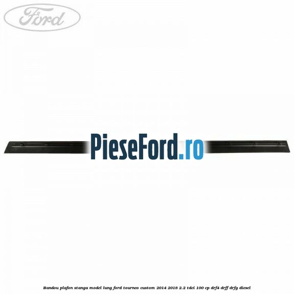 Bandou plafon stanga model lung Ford Tourneo Custom 2014-2018 2.2 TDCi 100 cp DRF4, DRFF, DRFG diesel