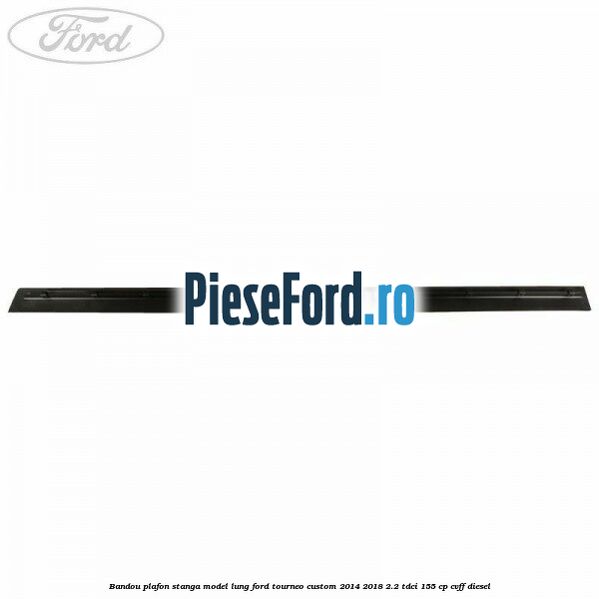 Bandou plafon stanga model lung Ford Tourneo Custom 2014-2018 2.2 TDCi 155 cp CVFF diesel