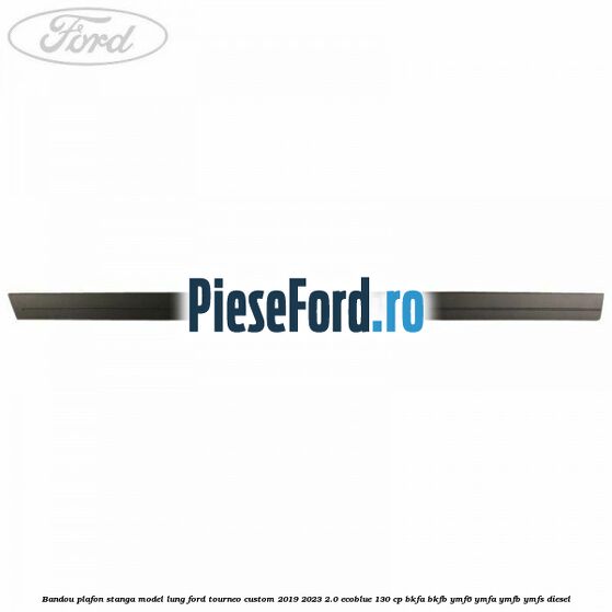 Bandou plafon stanga model lung Ford Tourneo Custom 2019-2023 2.0 EcoBlue 130 cp BKFA, BKFB, YMF6, YMFA, YMFB, YMFS diesel