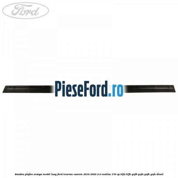 Bandou plafon stanga model lung Ford Tourneo Custom 2019-2023 2.0 EcoBlue 170 cp BLFA, BLFB, YNF6, YNFA, YNFB, YNFS diesel