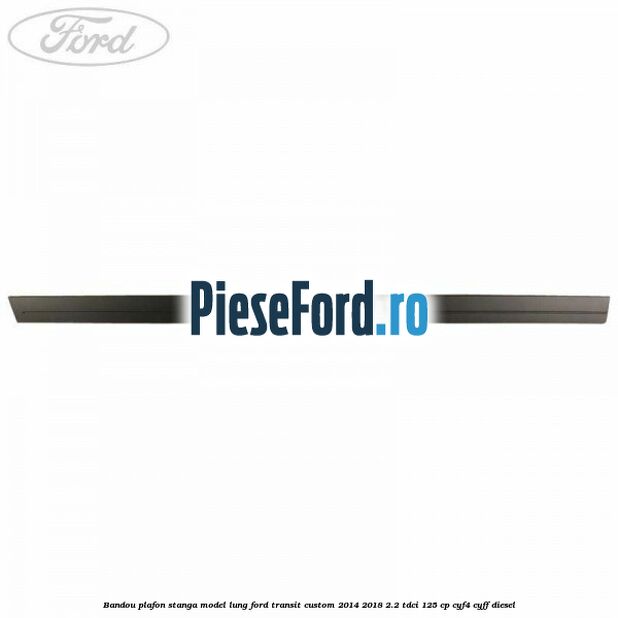 Bandou plafon stanga model lung Ford Transit Custom 2014-2018 2.2 TDCi 125 cp CYF4, CYFF diesel