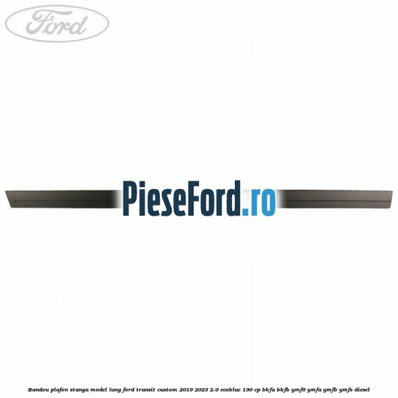 Bandou plafon stanga model lung Ford Transit Custom 2019-2023 2.0 EcoBlue 130 cp BKFA, BKFB, YMF6, YMFA, YMFB, YMFS diesel