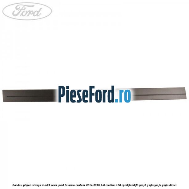 Bandou plafon stanga model scurt Ford Tourneo Custom 2014-2018 2.0 EcoBlue 130 cp BKFA, BKFB, YMF6, YMFA, YMFB, YMFS diesel