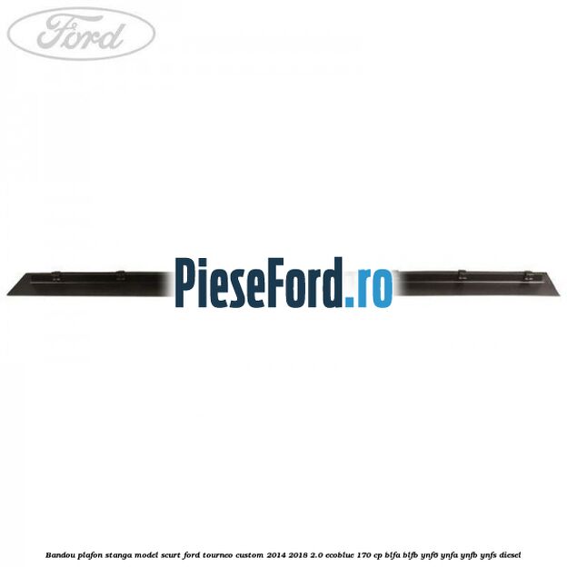 Bandou plafon stanga model scurt Ford Tourneo Custom 2014-2018 2.0 EcoBlue 170 cp Bandou plafon stanga model scurt Ford Tourneo Custom 2014-2018 2.0 EcoBlue 170 cp BLFA, BLFB, YNF6, YNFA, YNFB, YNFS diesel