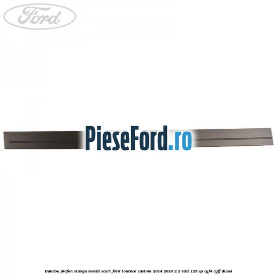 Bandou plafon stanga model scurt Ford Tourneo Custom 2014-2018 2.2 TDCi 125 cp Bandou plafon stanga model scurt Ford Tourneo Custom 2014-2018 2.2 TDCi 125 cp CYF4, CYFF diesel