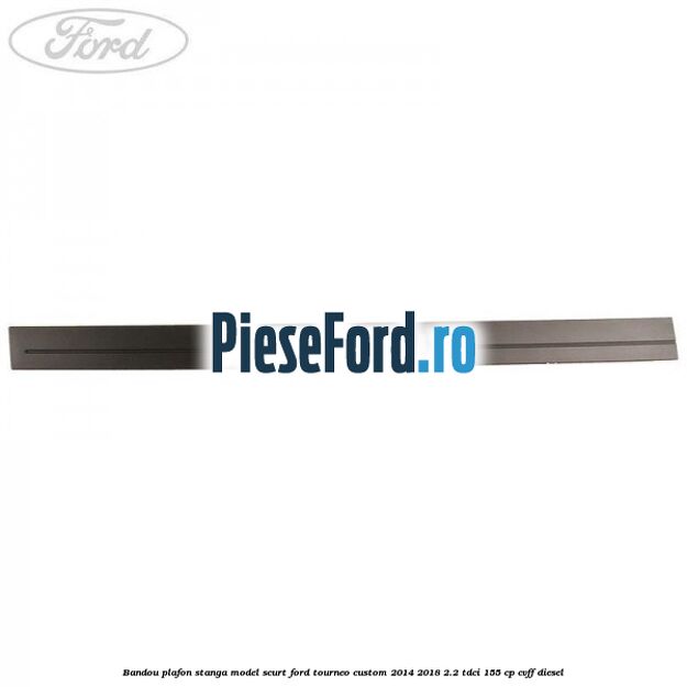 Bandou plafon stanga model scurt Ford Tourneo Custom 2014-2018 2.2 TDCi 155 cp CVFF diesel