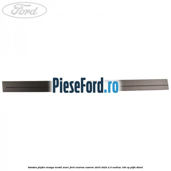Bandou plafon stanga model scurt Ford Tourneo Custom 2019-2023 2.0 EcoBlue 150 cp P0FA diesel