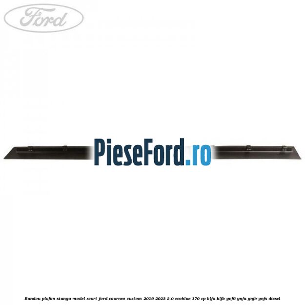 Bandou plafon stanga model scurt Ford Tourneo Custom 2019-2023 2.0 EcoBlue 170 cp BLFA, BLFB, YNF6, YNFA, YNFB, YNFS diesel