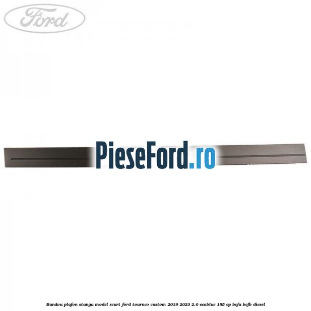 Bandou plafon stanga model scurt Ford Tourneo Custom 2019-2023 2.0 EcoBlue 185 cp BCFA, BCFB diesel