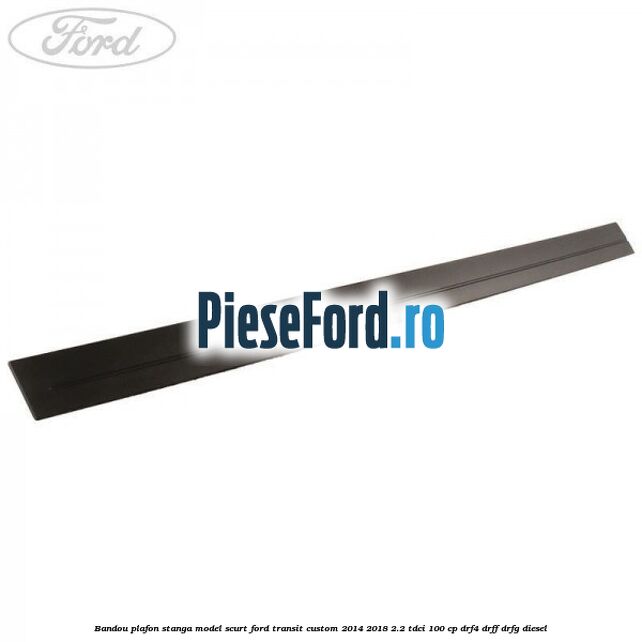 Bandou plafon stanga model scurt Ford Transit Custom 2014-2018 2.2 TDCi 100 cp DRF4, DRFF, DRFG diesel
