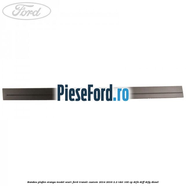 Bandou plafon stanga model scurt Ford Transit Custom 2014-2018 2.2 TDCi 100 cp DRF4, DRFF, DRFG diesel