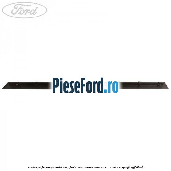 Bandou plafon stanga model scurt Ford Transit Custom 2014-2018 2.2 TDCi 125 cp CYF4, CYFF diesel