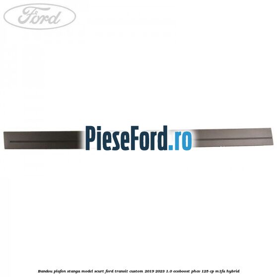 Bandou plafon stanga model scurt Ford Transit Custom 2019-2023 1.0 EcoBoost PHEV 125 cp M1FA Hybrid