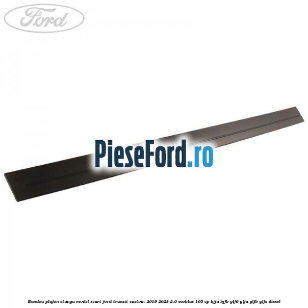 Bandou plafon stanga model scurt Ford Transit Custom 2019-2023 2.0 EcoBlue 105 cp BJFA, BJFB, YLF6, YLFA, YLFB, YLFS diesel