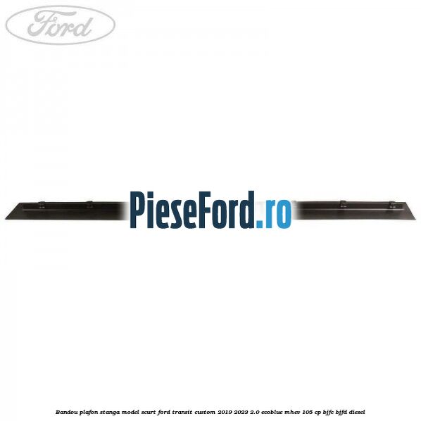 Bandou plafon stanga model scurt Ford Transit Custom 2019-2023 2.0 EcoBlue mHEV 105 cp Bandou plafon stanga model scurt Ford Transit Custom 2019-2023 2.0 EcoBlue mHEV 105 cp BJFC, BJFD diesel