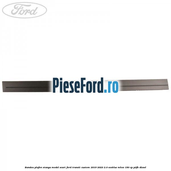 Bandou plafon stanga model scurt Ford Transit Custom 2019-2023 2.0 EcoBlue mHEV 150 cp P0FB diesel