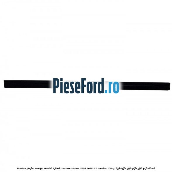 Bandou plafon stanga randul 1 Ford Tourneo Custom 2014-2018 2.0 EcoBlue 105 cp BJFA, BJFB, YLF6, YLFA, YLFB, YLFS diesel