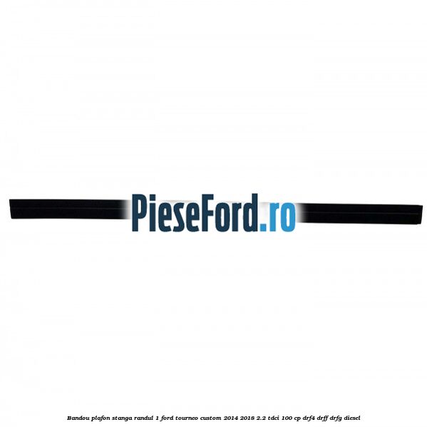 Bandou plafon stanga randul 1 Ford Tourneo Custom 2014-2018 2.2 TDCi 100 cp DRF4, DRFF, DRFG diesel