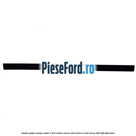 Bandou plafon stanga randul 1 Ford Transit Custom 2014-2018 2.2 TDCi 100 cp DRF4, DRFF, DRFG diesel