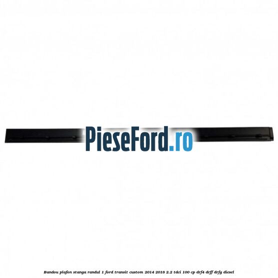 Bandou plafon stanga randul 1 Ford Transit Custom 2014-2018 2.2 TDCi 100 cp DRF4, DRFF, DRFG diesel
