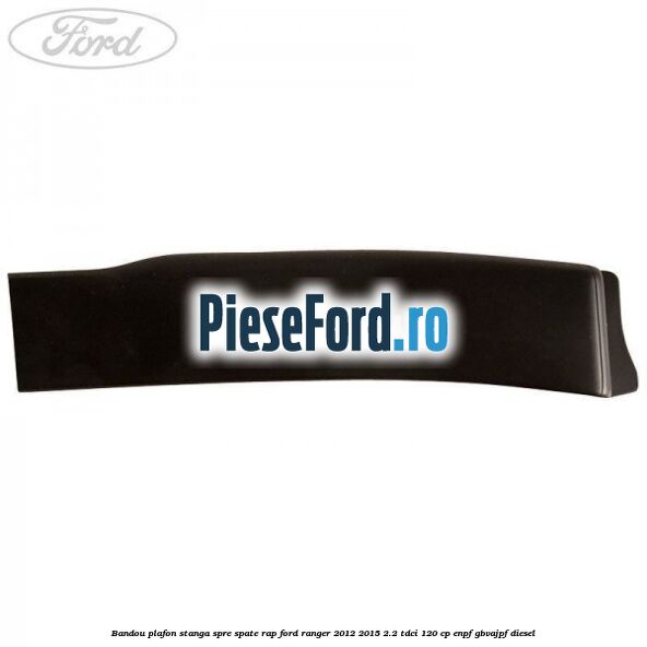 Bandou plafon stanga spre spate RAP Ford Ranger 2012-2015 2.2 TDCi 120 cp ENPF, GBVAJPF diesel