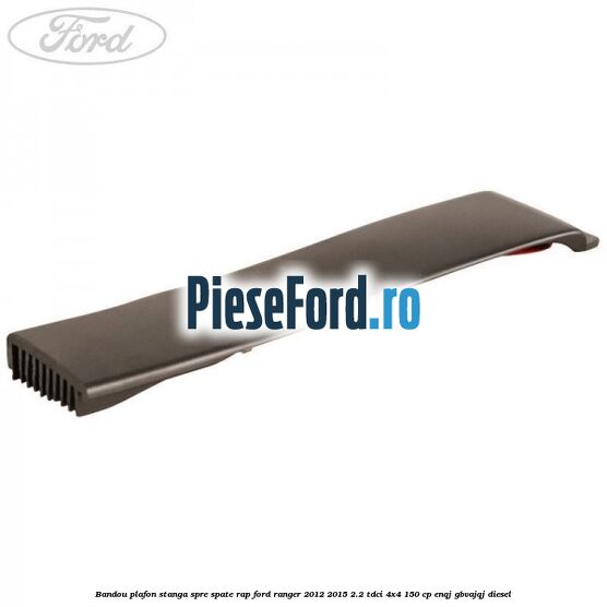 Bandou plafon stanga spre spate RAP Ford Ranger 2012-2015 2.2 TDCi 4x4 150 cp ENQJ, GBVAJQJ diesel