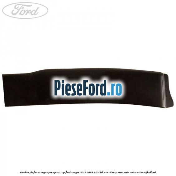 Bandou plafon stanga spre spate RAP Ford Ranger 2012-2015 3.2 TDCi 4x4 200 cp ENSA, SA2R, SA2S, SA2W, SAFA diesel