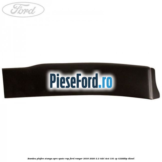 Bandou plafon stanga spre spate RAP Ford Ranger 2016-2020 2.2 TDCi 4x4 131 cp T22DD0P diesel