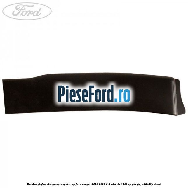 Bandou plafon stanga spre spate RAP Ford Ranger 2016-2020 2.2 TDCi 4x4 160 cp GBVAJQJ, T22DD0P diesel