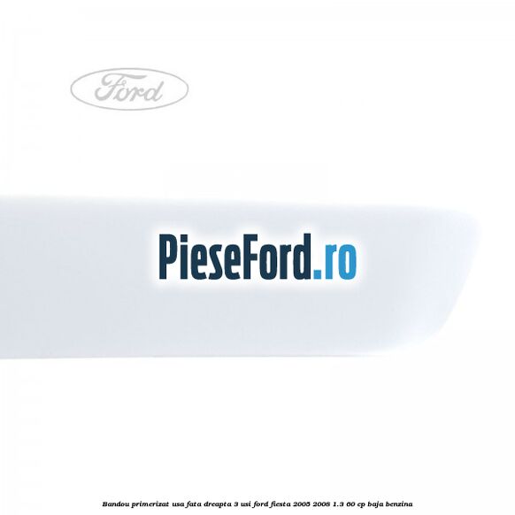 Bandou primerizat usa fata dreapta 3 usi Ford Fiesta 2005-2008 1.3 60 cp BAJA benzina