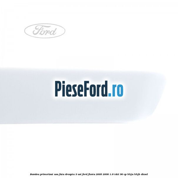 Bandou primerizat usa fata dreapta 3 usi Ford Fiesta 2005-2008 1.6 TDCi 90 cp HHJA, HHJB diesel