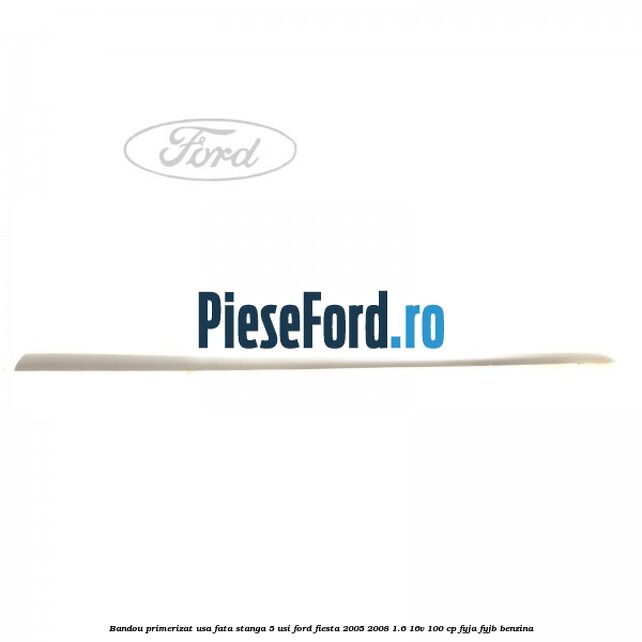 Bandou primerizat usa fata stanga 5 usi Ford Fiesta 2005-2008 1.6 16V 100 cp FYJA, FYJB benzina