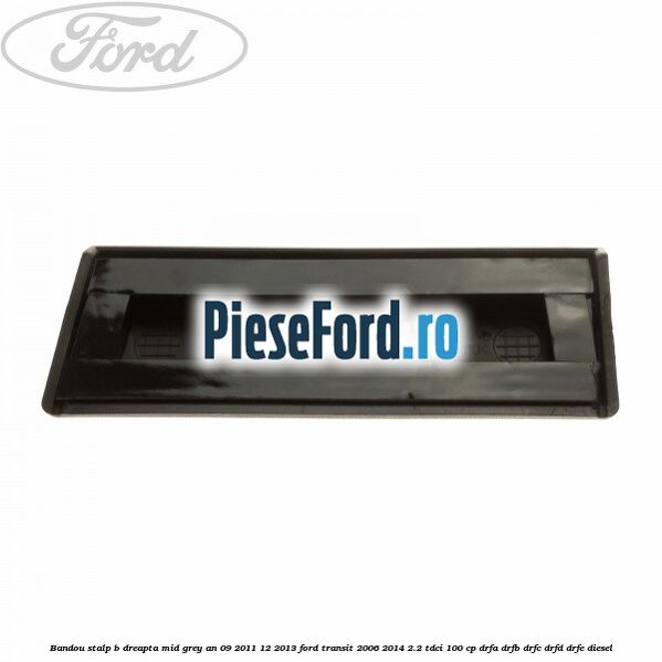 Bandou stalp B dreapta mid grey an 09/2011-12/2013 Ford Transit 2006-2014 2.2 TDCi 100 cp Bandou stalp B dreapta mid grey an 09/2011-12/2013 Ford Transit 2006-2014 2.2 TDCi 100 cp DRFA, DRFB, DRFC, DRFD, DRFE diesel