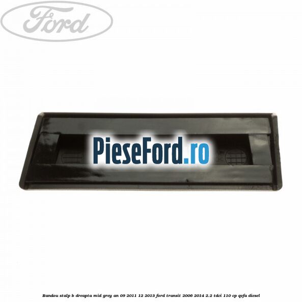 Bandou stalp B dreapta mid grey an 09/2011-12/2013 Ford Transit 2006-2014 2.2 TDCi 110 cp Bandou stalp B dreapta mid grey an 09/2011-12/2013 Ford Transit 2006-2014 2.2 TDCi 110 cp QVFA diesel