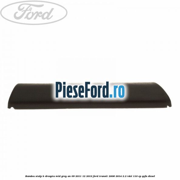Bandou stalp B dreapta mid grey an 09/2011-12/2013 Ford Transit 2006-2014 2.2 TDCi 110 cp Bandou stalp B dreapta mid grey an 09/2011-12/2013 Ford Transit 2006-2014 2.2 TDCi 110 cp QVFA diesel