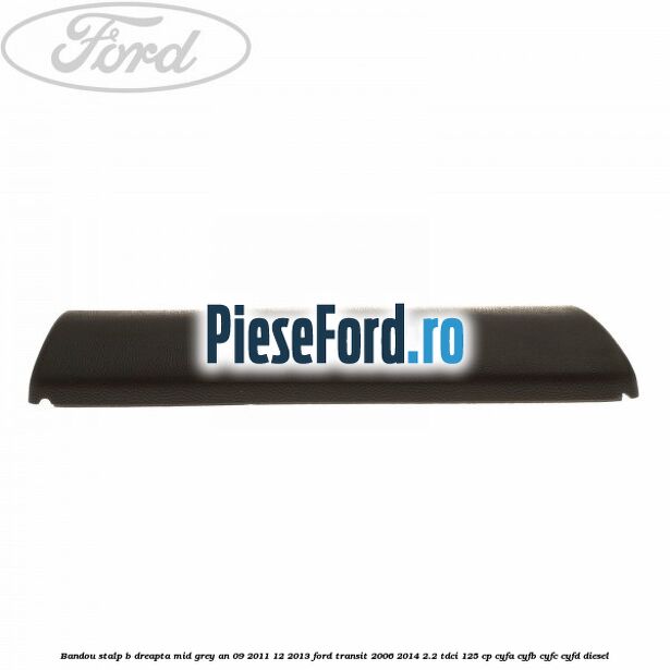 Bandou stalp B dreapta mid grey an 09/2011-12/2013 Ford Transit 2006-2014 2.2 TDCi 125 cp Bandou stalp B dreapta mid grey an 09/2011-12/2013 Ford Transit 2006-2014 2.2 TDCi 125 cp CYFA, CYFB, CYFC, CYFD diesel