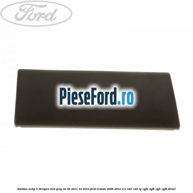 Bandou stalp B dreapta mid grey an 09/2011-12/2013 Ford Transit 2006-2014 2.2 TDCi 125 cp Bandou stalp B dreapta mid grey an 09/2011-12/2013 Ford Transit 2006-2014 2.2 TDCi 125 cp CYFA, CYFB, CYFC, CYFD diesel