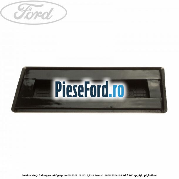 Bandou stalp B dreapta mid grey an 09/2011-12/2013 Ford Transit 2006-2014 2.4 TDCi 100 cp Bandou stalp B dreapta mid grey an 09/2011-12/2013 Ford Transit 2006-2014 2.4 TDCi 100 cp PHFA, PHFC diesel