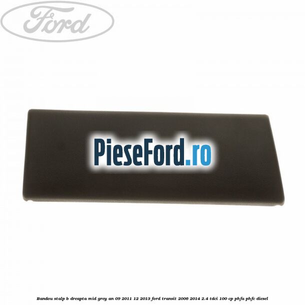 Bandou stalp B dreapta mid grey an 09/2011-12/2013 Ford Transit 2006-2014 2.4 TDCi 100 cp Bandou stalp B dreapta mid grey an 09/2011-12/2013 Ford Transit 2006-2014 2.4 TDCi 100 cp PHFA, PHFC diesel