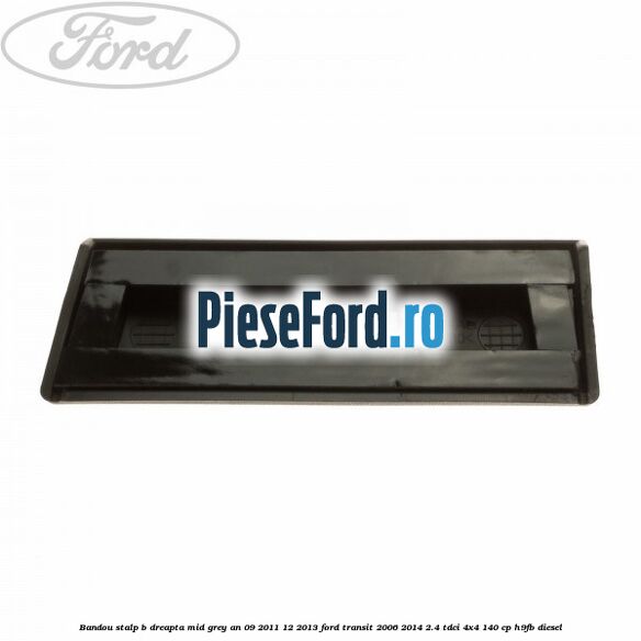 Bandou stalp B dreapta mid grey an 09/2011-12/2013 Ford Transit 2006-2014 2.4 TDCi 4x4 140 cp Bandou stalp B dreapta mid grey an 09/2011-12/2013 Ford Transit 2006-2014 2.4 TDCi 4x4 140 cp H9FB diesel