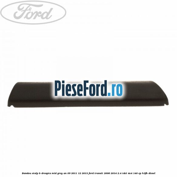 Bandou stalp B dreapta mid grey an 09/2011-12/2013 Ford Transit 2006-2014 2.4 TDCi 4x4 140 cp Bandou stalp B dreapta mid grey an 09/2011-12/2013 Ford Transit 2006-2014 2.4 TDCi 4x4 140 cp H9FB diesel