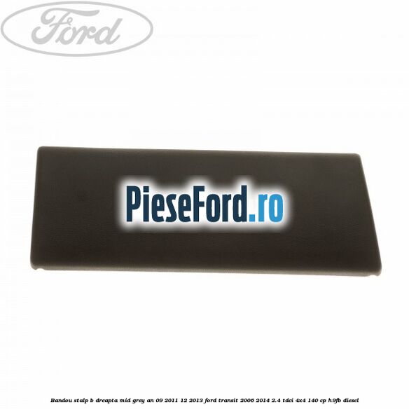 Bandou stalp B dreapta mid grey an 09/2011-12/2013 Ford Transit 2006-2014 2.4 TDCi 4x4 140 cp Bandou stalp B dreapta mid grey an 09/2011-12/2013 Ford Transit 2006-2014 2.4 TDCi 4x4 140 cp H9FB diesel
