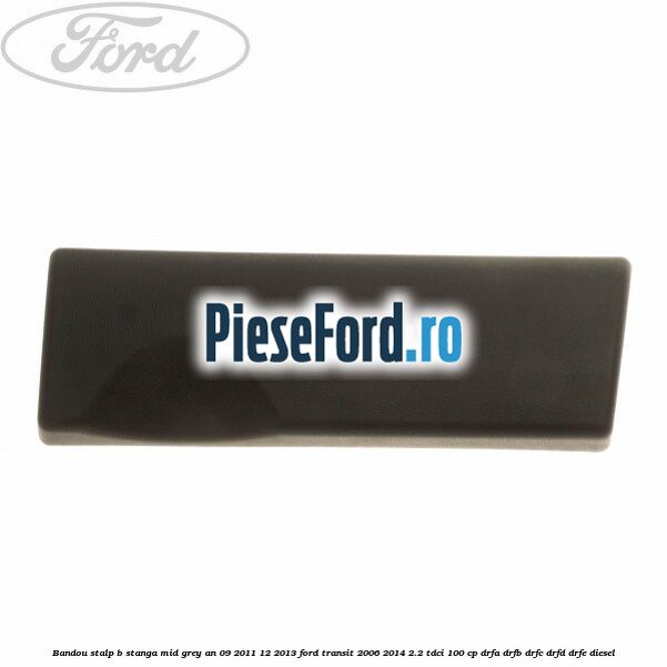 Bandou stalp B stanga mid grey an 09/2011-12/2013 Ford Transit 2006-2014 2.2 TDCi 100 cp Bandou stalp B stanga mid grey an 09/2011-12/2013 Ford Transit 2006-2014 2.2 TDCi 100 cp DRFA, DRFB, DRFC, DRFD, DRFE diesel